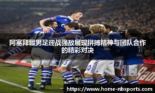 阿塞拜疆男足迎战强敌展现拼搏精神与团队合作的精彩对决